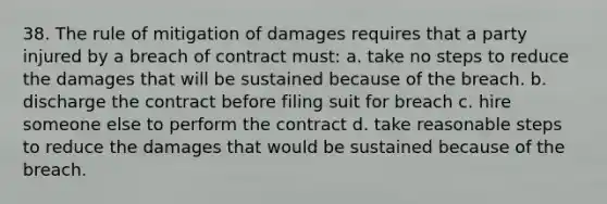 38. The rule of mitigation of damages requires that a party injured by a breach of contract must: a. take no steps to reduce the damages that will be sustained because of the breach. b. discharge the contract before filing suit for breach c. hire someone else to perform the contract d. take reasonable steps to reduce the damages that would be sustained because of the breach.