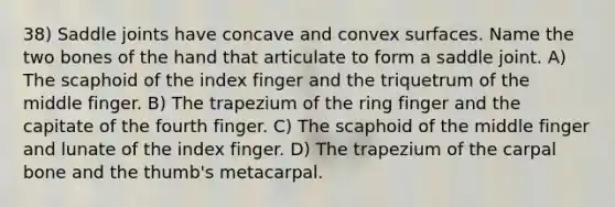 38) Saddle joints have concave and convex surfaces. Name the two bones of the hand that articulate to form a saddle joint. A) The scaphoid of the index finger and the triquetrum of the middle finger. B) The trapezium of the ring finger and the capitate of the fourth finger. C) The scaphoid of the middle finger and lunate of the index finger. D) The trapezium of the carpal bone and the thumb's metacarpal.