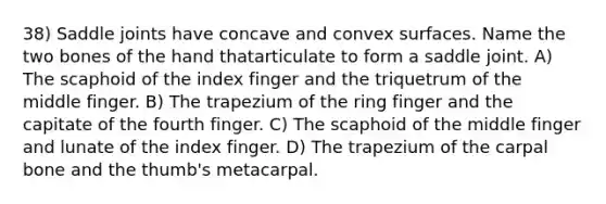 38) Saddle joints have concave and convex surfaces. Name the two bones of the hand thatarticulate to form a saddle joint. A) The scaphoid of the index finger and the triquetrum of the middle finger. B) The trapezium of the ring finger and the capitate of the fourth finger. C) The scaphoid of the middle finger and lunate of the index finger. D) The trapezium of the carpal bone and the thumb's metacarpal.