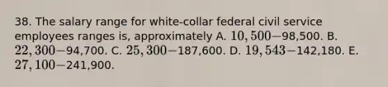 38. The salary range for white-collar federal civil service employees ranges is, approximately A. 10,500-98,500. B. 22,300-94,700. C. 25,300-187,600. D. 19,543-142,180. E. 27,100-241,900.