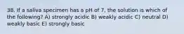 38. If a saliva specimen has a pH of 7, the solution is which of the following? A) strongly acidic B) weakly acidic C) neutral D) weakly basic E) strongly basic