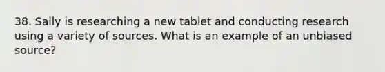 38. Sally is researching a new tablet and conducting research using a variety of sources. What is an example of an unbiased source?