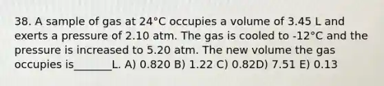 38. A sample of gas at 24°C occupies a volume of 3.45 L and exerts a pressure of 2.10 atm. The gas is cooled to -12°C and the pressure is increased to 5.20 atm. The new volume the gas occupies is_______L. A) 0.820 B) 1.22 C) 0.82D) 7.51 E) 0.13