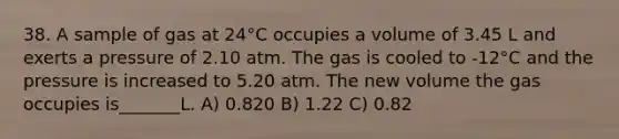 38. A sample of gas at 24°C occupies a volume of 3.45 L and exerts a pressure of 2.10 atm. The gas is cooled to -12°C and the pressure is increased to 5.20 atm. The new volume the gas occupies is_______L. A) 0.820 B) 1.22 C) 0.82