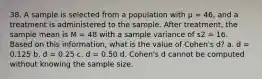 38. A sample is selected from a population with μ = 46, and a treatment is administered to the sample. After treatment, the sample mean is M = 48 with a sample variance of s2 = 16. Based on this information, what is the value of Cohen's d? a. d = 0.125 b. d = 0.25 c. d = 0.50 d. Cohen's d cannot be computed without knowing the sample size.