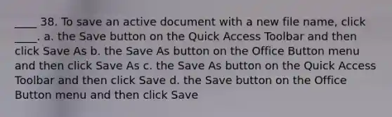 ____ 38. To save an active document with a new file name, click ____. a. the Save button on the Quick Access Toolbar and then click Save As b. the Save As button on the Office Button menu and then click Save As c. the Save As button on the Quick Access Toolbar and then click Save d. the Save button on the Office Button menu and then click Save