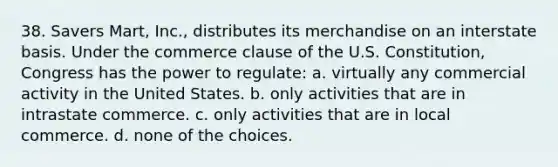 38. Savers Mart, Inc., distributes its merchandise on an interstate basis. Under the commerce clause of the U.S. Constitution, Congress has the power to regulate: a. virtually any commercial activity in the United States. b. only activities that are in intrastate commerce. c. only activities that are in local commerce. d. none of the choices.