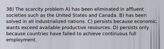 38) The scarcity problem A) has been eliminated in affluent societies such as the United States and Canada. B) has been solved in all industrialized nations. C) persists because economic wants exceed available productive resources. D) persists only because countries have failed to achieve continuous full employment.