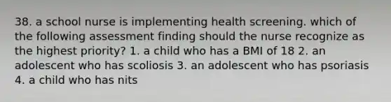 38. a school nurse is implementing health screening. which of the following assessment finding should the nurse recognize as the highest priority? 1. a child who has a BMI of 18 2. an adolescent who has scoliosis 3. an adolescent who has psoriasis 4. a child who has nits