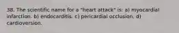 38. The scientific name for a "heart attack" is: a) myocardial infarction. b) endocarditis. c) pericardial occlusion. d) cardioversion.