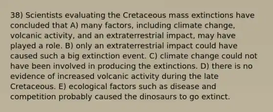 38) Scientists evaluating the Cretaceous mass extinctions have concluded that A) many factors, including climate change, volcanic activity, and an extraterrestrial impact, may have played a role. B) only an extraterrestrial impact could have caused such a big extinction event. C) climate change could not have been involved in producing the extinctions. D) there is no evidence of increased volcanic activity during the late Cretaceous. E) ecological factors such as disease and competition probably caused the dinosaurs to go extinct.