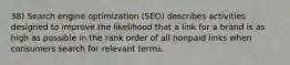 38) Search engine optimization (SEO) describes activities designed to improve the likelihood that a link for a brand is as high as possible in the rank order of all nonpaid links when consumers search for relevant terms.