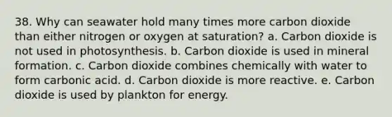 38. Why can seawater hold many times more carbon dioxide than either nitrogen or oxygen at saturation? a. Carbon dioxide is not used in photosynthesis. b. Carbon dioxide is used in mineral formation. c. Carbon dioxide combines chemically with water to form carbonic acid. d. Carbon dioxide is more reactive. e. Carbon dioxide is used by plankton for energy.