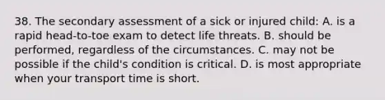 38. The secondary assessment of a sick or injured child: A. is a rapid head-to-toe exam to detect life threats. B. should be performed, regardless of the circumstances. C. may not be possible if the child's condition is critical. D. is most appropriate when your transport time is short.