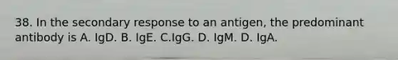 38. In the secondary response to an antigen, the predominant antibody is A. IgD. B. IgE. C.IgG. D. IgM. D. IgA.