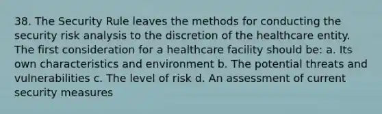 38. The Security Rule leaves the methods for conducting the security risk analysis to the discretion of the healthcare entity. The first consideration for a healthcare facility should be: a. Its own characteristics and environment b. The potential threats and vulnerabilities c. The level of risk d. An assessment of current security measures