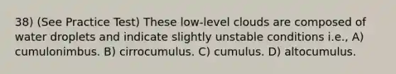 38) (See Practice Test) These low-level clouds are composed of water droplets and indicate slightly unstable conditions i.e., A) cumulonimbus. B) cirrocumulus. C) cumulus. D) altocumulus.