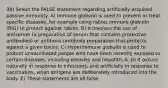 38) Select the FALSE statement regarding artificially acquired passive immunity. A) Immune globulin is used to prevent or treat specific diseases, for example using rabies immune globulin (RIG) to protect against rabies. B) It involves the use of antiserum (a preparation of serum that contains protective antibodies) or antitoxin (antibody preparation that protects against a given toxin). C) Hyperimmune globulin is used to protect unvaccinated people who have been recently exposed to certain diseases, including measles and hepatitis A. D) It occurs naturally in response to infections, and artificially in response to vaccination, when antigens are deliberately introduced into the body. E) These statements are all false.