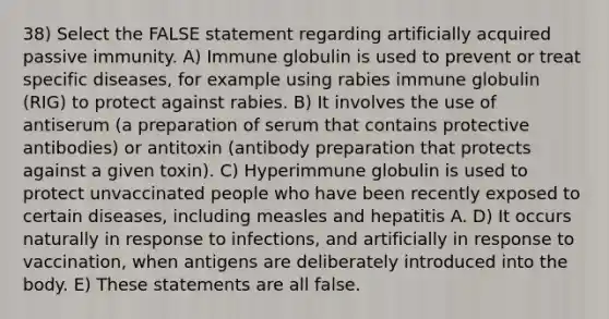 38) Select the FALSE statement regarding artificially acquired passive immunity. A) Immune globulin is used to prevent or treat specific diseases, for example using rabies immune globulin (RIG) to protect against rabies. B) It involves the use of antiserum (a preparation of serum that contains protective antibodies) or antitoxin (antibody preparation that protects against a given toxin). C) Hyperimmune globulin is used to protect unvaccinated people who have been recently exposed to certain diseases, including measles and hepatitis A. D) It occurs naturally in response to infections, and artificially in response to vaccination, when antigens are deliberately introduced into the body. E) These statements are all false.