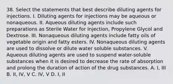 38. Select the statements that best describe diluting agents for injections. I. Diluting agents for injections may be aqueous or nonaqueous. II. Aqueous diluting agents include such preparations as Sterile Water for Injection, Propylene Glycol and Dextrose. III. Nonaqueous diluting agents include fatty oils of vegetable origin and fatty esters. IV. Nonaqueous diluting agents are used to dissolve or dilute water soluble substances. V. Aqueous diluting agents are used to suspend water-soluble substances when it is desired to decrease the rate of absorption and prolong the duration of action of the drug substances. A. I, III B. II, IV, V C. IV, V D. I, II