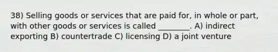 38) Selling goods or services that are paid for, in whole or part, with other goods or services is called ________. A) indirect exporting B) countertrade C) licensing D) a joint venture