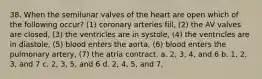 38. When the semilunar valves of the heart are open which of the following occur? (1) coronary arteries fill, (2) the AV valves are closed, (3) the ventricles are in systole, (4) the ventricles are in diastole, (5) blood enters the aorta, (6) blood enters the pulmonary artery, (7) the atria contract. a. 2, 3, 4, and 6 b. 1, 2, 3, and 7 c. 2, 3, 5, and 6 d. 2, 4, 5, and 7,