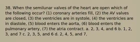 38. When the semilunar valves of the heart are open which of the following occur? (1) coronary arteries fill, (2) the AV valves are closed, (3) the ventricles are in systole, (4) the ventricles are in diastole, (5) blood enters the aorta, (6) blood enters the pulmonary artery, (7) the atria contract. a. 2, 3, 4, and 6 b. 1, 2, 3, and 7 c. 2, 3, 5, and 6 d. 2, 4, 5, and 7,