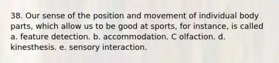 38. Our sense of the position and movement of individual body parts, which allow us to be good at sports, for instance, is called a. feature detection. b. accommodation. C olfaction. d. kinesthesis. e. sensory interaction.