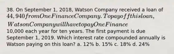 38. On September 1, 2018, Watson Company received a loan of 44,940 from One Finance Company. To pay off this loan, Watson Company will have to pay One Finance10,000 each year for ten years. The first payment is due September 1, 2019. Which interest rate compounded annually is Watson paying on this loan? a. 12% b. 15% c. 18% d. 24%