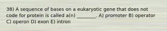 38) A sequence of bases on a eukaryotic gene that does not code for protein is called a(n) ________. A) promoter B) operator C) operon D) exon E) intron