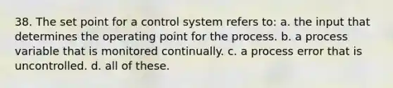 38. The set point for a control system refers to: a. the input that determines the operating point for the process. b. a process variable that is monitored continually. c. a process error that is uncontrolled. d. all of these.