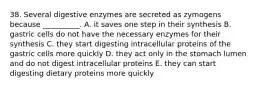 38. Several digestive enzymes are secreted as zymogens because __________. A. it saves one step in their synthesis B. gastric cells do not have the necessary enzymes for their synthesis C. they start digesting intracellular proteins of the gastric cells more quickly D. they act only in the stomach lumen and do not digest intracellular proteins E. they can start digesting dietary proteins more quickly