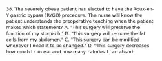 38. The severely obese patient has elected to have the Roux-en-Y gastric bypass (RYGB) procedure. The nurse will know the patient understands the preoperative teaching when the patient makes which statement? A. "This surgery will preserve the function of my stomach." B. "This surgery will remove the fat cells from my abdomen." C. "This surgery can be modified whenever I need it to be changed." D. "This surgery decreases how much I can eat and how many calories I can absorb