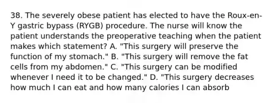 38. The severely obese patient has elected to have the Roux-en-Y gastric bypass (RYGB) procedure. The nurse will know the patient understands the preoperative teaching when the patient makes which statement? A. "This surgery will preserve the function of my stomach." B. "This surgery will remove the fat cells from my abdomen." C. "This surgery can be modified whenever I need it to be changed." D. "This surgery decreases how much I can eat and how many calories I can absorb