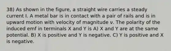 38) As shown in the figure, a straight wire carries a steady current I. A metal bar is in contact with a pair of rails and is in upward motion with velocity of magnitude ν. The polarity of the induced emf in terminals X and Y is A) X and Y are at the same potential. B) X is positive and Y is negative. C) Y is positive and X is negative.