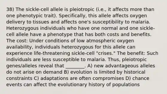 38) The sickle-cell allele is pleiotropic (i.e., it affects <a href='https://www.questionai.com/knowledge/keWHlEPx42-more-than' class='anchor-knowledge'>more than</a> one phenotypic trait). Specifically, this allele affects oxygen delivery to tissues and affects one's susceptibility to malaria. Heterozygous individuals who have one normal and one sickle-cell allele have a phenotype that has both costs and benefits. The cost: Under conditions of low atmospheric oxygen availability, individuals heterozygous for this allele can experience life-threatening sickle-cell "crises." The benefit: Such individuals are less susceptible to malaria. Thus, pleiotropic genes/alleles reveal that ________. A) new advantageous alleles do not arise on demand B) evolution is limited by historical constraints C) adaptations are often compromises D) chance events can affect the evolutionary history of populations