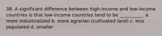 38. ​A significant difference between high-income and low-income countries is that low-income countries tend to be __________. a. more industrialized b. ​more agrarian (cultivated land) c. ​less populated d. ​smaller