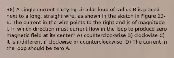 38) A single current-carrying circular loop of radius R is placed next to a long, straight wire, as shown in the sketch in Figure 22-6. The current in the wire points to the right and is of magnitude I. In which direction must current flow in the loop to produce zero magnetic field at its center? A) counterclockwise B) clockwise C) It is indifferent if clockwise or counterclockwise. D) The current in the loop should be zero A.