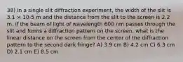 38) In a single slit diffraction experiment, the width of the slit is 3.1 × 10-5 m and the distance from the slit to the screen is 2.2 m. If the beam of light of wavelength 600 nm passes through the slit and forms a diffraction pattern on the screen, what is the linear distance on the screen from the center of the diffraction pattern to the second dark fringe? A) 3.9 cm B) 4.2 cm C) 6.3 cm D) 2.1 cm E) 8.5 cm