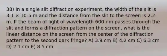 38) In a single slit diffraction experiment, the width of the slit is 3.1 × 10-5 m and the distance from the slit to the screen is 2.2 m. If the beam of light of wavelength 600 nm passes through the slit and forms a diffraction pattern on the screen, what is the linear distance on the screen from the center of the diffraction pattern to the second dark fringe? A) 3.9 cm B) 4.2 cm C) 6.3 cm D) 2.1 cm E) 8.5 cm