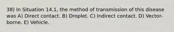 38) In Situation 14.1, the method of transmission of this disease was A) Direct contact. B) Droplet. C) Indirect contact. D) Vector-borne. E) Vehicle.