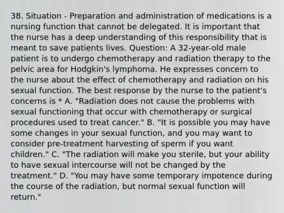 38. Situation - Preparation and administration of medications is a nursing function that cannot be delegated. It is important that the nurse has a deep understanding of this responsibility that is meant to save patients lives. Question: A 32-year-old male patient is to undergo chemotherapy and radiation therapy to the pelvic area for Hodgkin's lymphoma. He expresses concern to the nurse about the effect of chemotherapy and radiation on his sexual function. The best response by the nurse to the patient's concerns is * A. "Radiation does not cause the problems with sexual functioning that occur with chemotherapy or surgical procedures used to treat cancer." B. "It is possible you may have some changes in your sexual function, and you may want to consider pre-treatment harvesting of sperm if you want children." C. "The radiation will make you sterile, but your ability to have sexual intercourse will not be changed by the treatment." D. "You may have some temporary impotence during the course of the radiation, but normal sexual function will return."