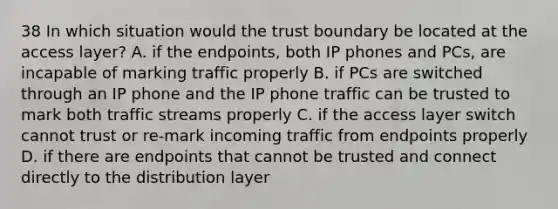 38 In which situation would the trust boundary be located at the access layer? A. if the endpoints, both IP phones and PCs, are incapable of marking traffic properly B. if PCs are switched through an IP phone and the IP phone traffic can be trusted to mark both traffic streams properly C. if the access layer switch cannot trust or re-mark incoming traffic from endpoints properly D. if there are endpoints that cannot be trusted and connect directly to the distribution layer