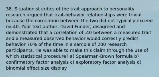 38. Situationist critics of the trait approach to personality research argued that trait-behavior relationships were trivial because the correlation between the two did not typically exceed r=.40. Your text author, David Funder, disagreed and demonstrated that a correlation of .40 between a measured trait and a measured observed behavior would correctly predict behavior 70% of the time in a sample of 200 research participants. He was able to make this claim through the use of which statistical procedure? a) Spearman-Brown formula b) confirmatory factor analysis c) exploratory factor analysis d) binomial effect size display