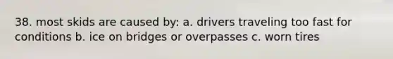 38. most skids are caused by: a. drivers traveling too fast for conditions b. ice on bridges or overpasses c. worn tires