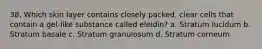 38. Which skin layer contains closely packed, clear cells that contain a gel-like substance called eleidin? a. Stratum lucidum b. Stratum basale c. Stratum granulosum d. Stratum corneum