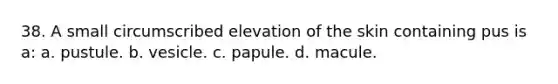 38. A small circumscribed elevation of the skin containing pus is a: a. pustule. b. vesicle. c. papule. d. macule.