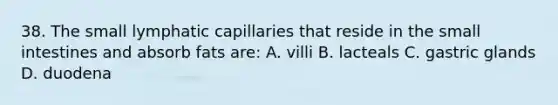 38. The small lymphatic capillaries that reside in the small intestines and absorb fats are: A. villi B. lacteals C. gastric glands D. duodena