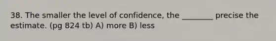 38. The smaller the level of confidence, the ________ precise the estimate. (pg 824 tb) A) more B) less