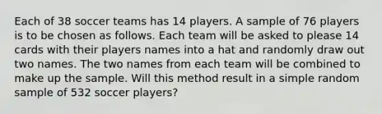 Each of 38 soccer teams has 14 players. A sample of 76 players is to be chosen as follows. Each team will be asked to please 14 cards with their players names into a hat and randomly draw out two names. The two names from each team will be combined to make up the sample. Will this method result in a simple random sample of 532 soccer players?